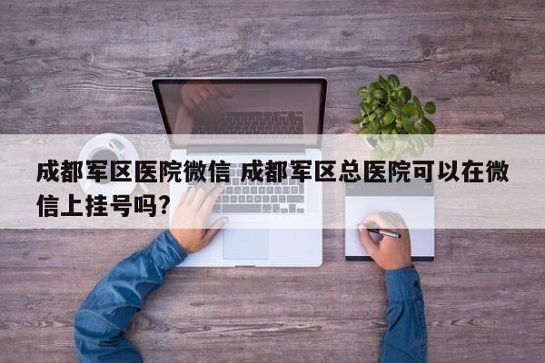 成都军区医院微信 成都军区总医院可以在微信上挂号吗?