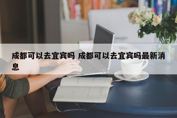 成都可以去宜宾吗 成都可以去宜宾吗最新消息