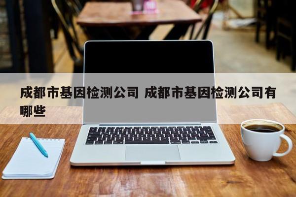 成都市基因检测公司 成都市基因检测公司有哪些