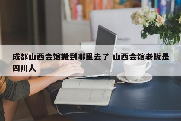 成都山西会馆搬到哪里去了 山西会馆老板是四川人