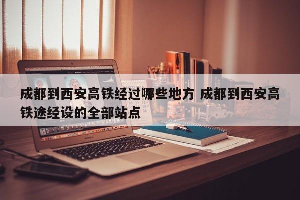 成都到西安高铁经过哪些地方 成都到西安高铁途经设的全部站点