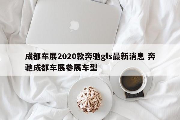 成都车展2020款奔驰gls最新消息 奔驰成都车展参展车型