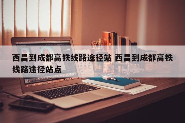 西昌到成都高铁线路途径站 西昌到成都高铁线路途径站点