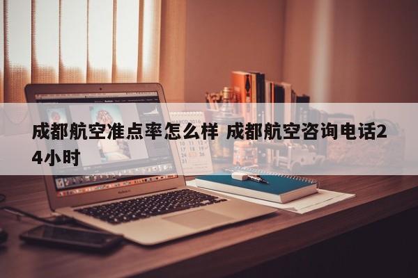 成都航空准点率怎么样 成都航空咨询电话24小时