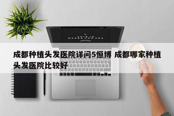 成都种植头发医院详问5恒博 成都哪家种植头发医院比较好