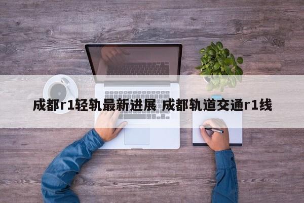成都r1轻轨最新进展 成都轨道交通r1线
