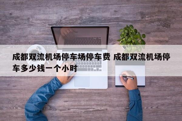 成都双流机场停车场停车费 成都双流机场停车多少钱一个小时