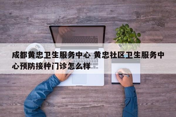 成都黄忠卫生服务中心 黄忠社区卫生服务中心预防接种门诊怎么样