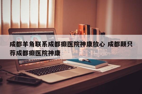 成都羊角联系成都癫医院神康放心 成都颠只荐成都癫医院神康