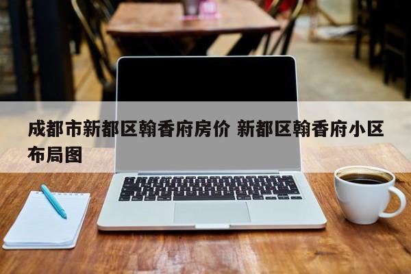 成都市新都区翰香府房价 新都区翰香府小区布局图
