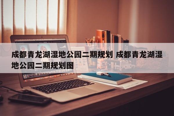 成都青龙湖湿地公园二期规划 成都青龙湖湿地公园二期规划图