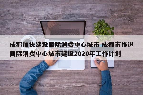 成都加快建设国际消费中心城市 成都市推进国际消费中心城市建设2020年工作计划