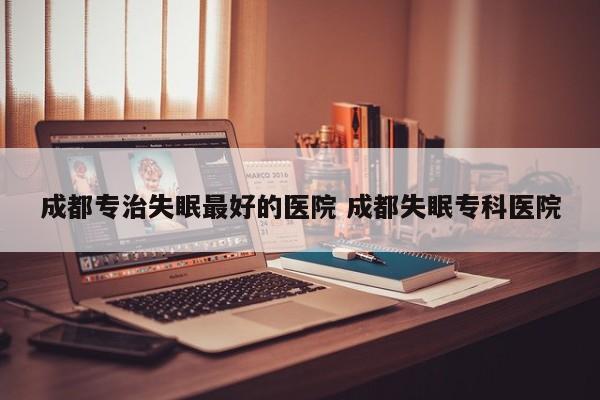 成都专治失眠最好的医院 成都失眠专科医院