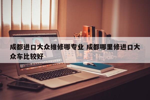 成都进口大众维修哪专业 成都哪里修进口大众车比较好
