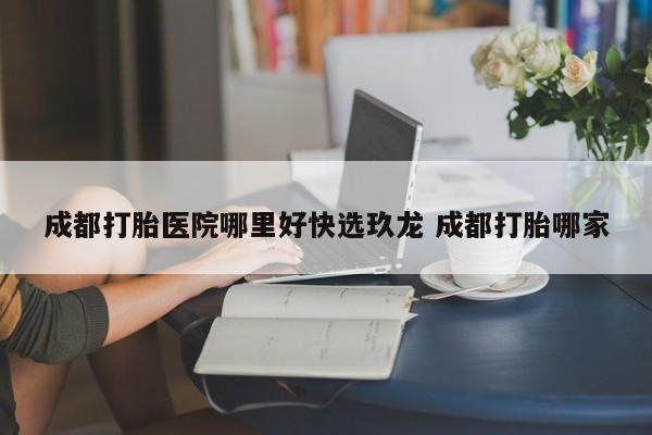 成都打胎医院哪里好快选玖龙 成都打胎哪家