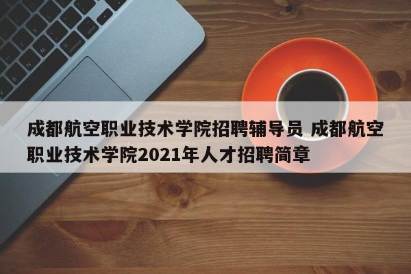 成都航空职业技术学院招聘辅导员 成都航空职业技术学院2021年人才招聘简章