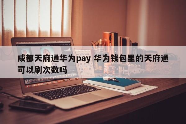 成都天府通华为pay 华为钱包里的天府通可以刷次数吗