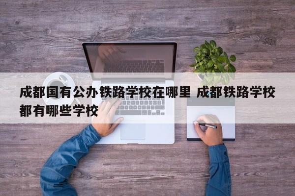 成都国有公办铁路学校在哪里 成都铁路学校都有哪些学校
