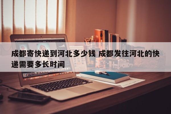 成都寄快递到河北多少钱 成都发往河北的快递需要多长时间