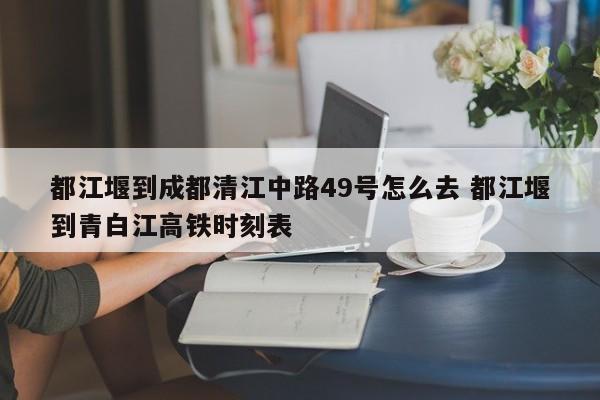 都江堰到成都清江中路49号怎么去 都江堰到青白江高铁时刻表