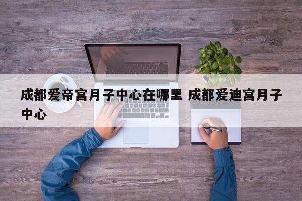 成都爱帝宫月子中心在哪里 成都爱迪宫月子中心