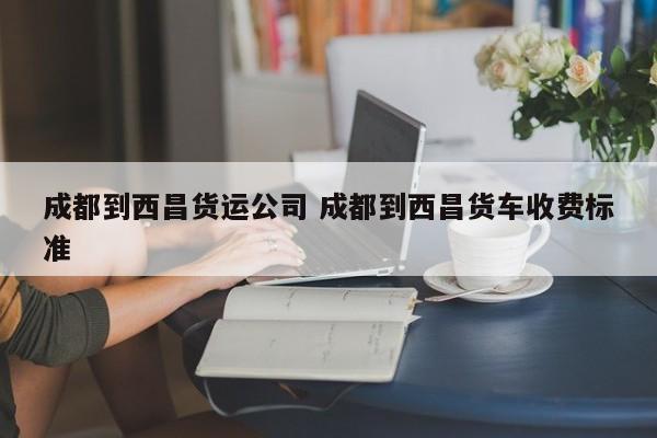 成都到西昌货运公司 成都到西昌货车收费标准