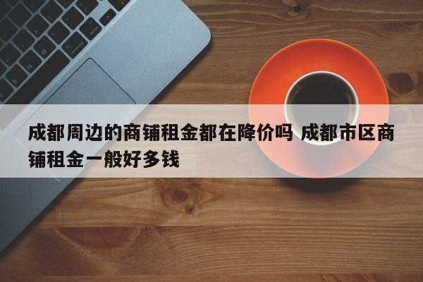 成都周边的商铺租金都在降价吗 成都市区商铺租金一般好多钱
