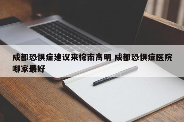 成都恐惧症建议来棕南高明 成都恐惧症医院哪家最好