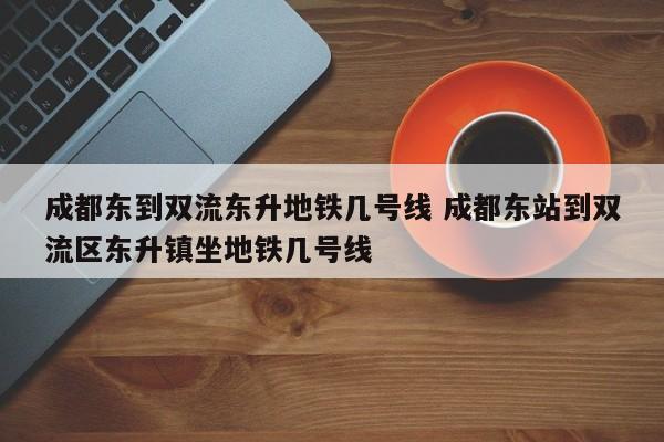 成都东到双流东升地铁几号线 成都东站到双流区东升镇坐地铁几号线