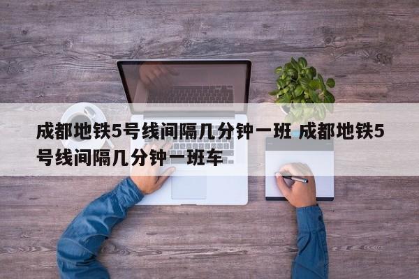 成都地铁5号线间隔几分钟一班 成都地铁5号线间隔几分钟一班车