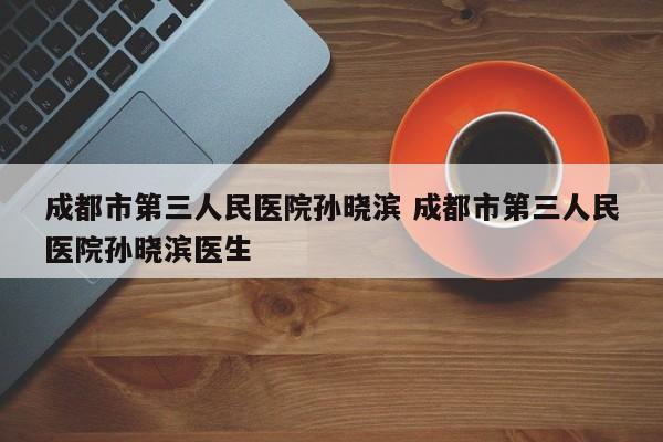 成都市第三人民医院孙晓滨 成都市第三人民医院孙晓滨医生