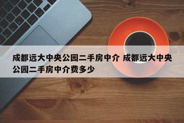 成都远大中央公园二手房中介 成都远大中央公园二手房中介费多少