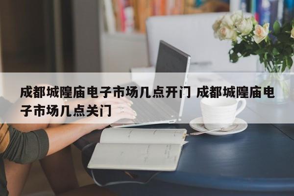 成都城隍庙电子市场几点开门 成都城隍庙电子市场几点关门