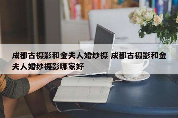 成都古摄影和金夫人婚纱摄 成都古摄影和金夫人婚纱摄影哪家好