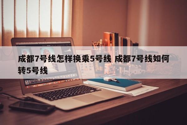 成都7号线怎样换乘5号线 成都7号线如何转5号线