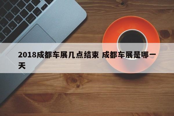 2018成都车展几点结束 成都车展是哪一天