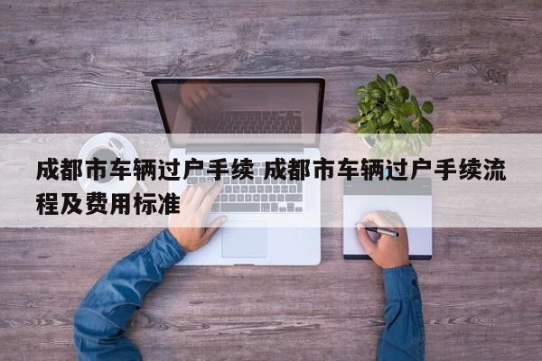 成都市车辆过户手续 成都市车辆过户手续流程及费用标准