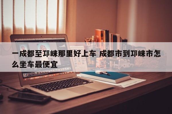 一成都至邛崃那里好上车 成都市到邛崃市怎么坐车最便宜