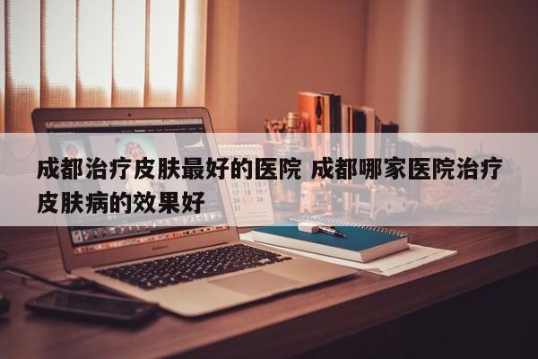 成都治疗皮肤最好的医院 成都哪家医院治疗皮肤病的效果好