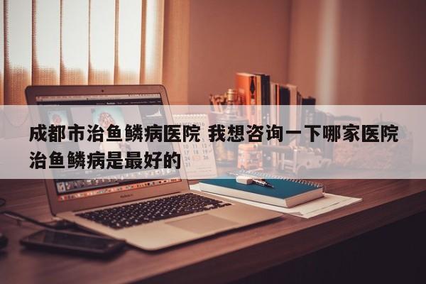 成都市治鱼鳞病医院 我想咨询一下哪家医院治鱼鳞病是最好的
