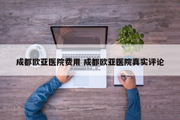 成都欧亚医院费用 成都欧亚医院真实评论