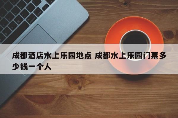 成都酒店水上乐园地点 成都水上乐园门票多少钱一个人