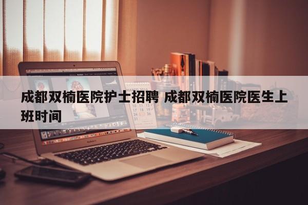 成都双楠医院护士招聘 成都双楠医院医生上班时间