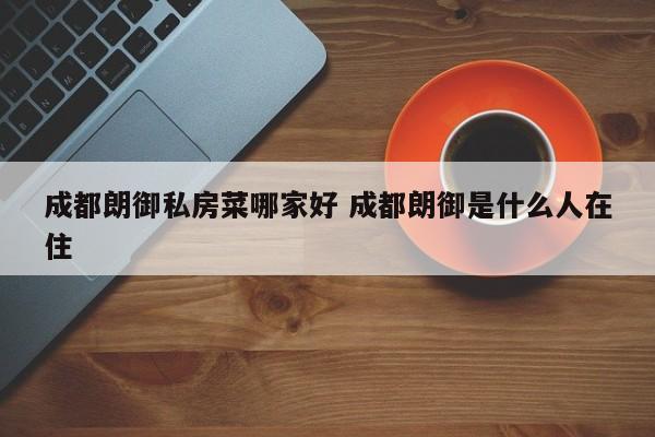 成都朗御私房菜哪家好 成都朗御是什么人在住