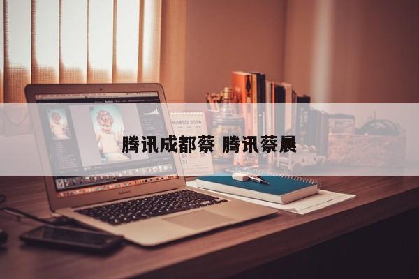 腾讯成都蔡 腾讯蔡晨