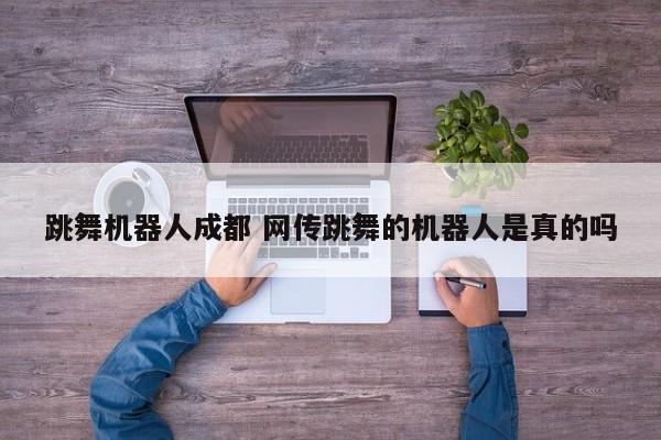 跳舞机器人成都 网传跳舞的机器人是真的吗