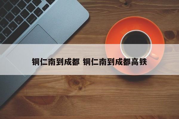 铜仁南到成都 铜仁南到成都高铁