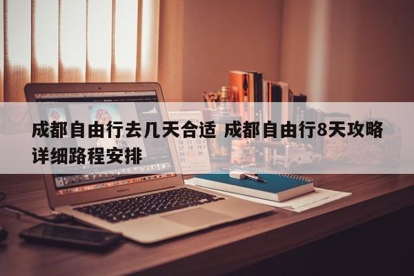 成都自由行去几天合适 成都自由行8天攻略详细路程安排