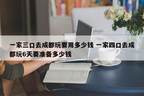 一家三口去成都玩要用多少钱 一家四口去成都玩6天要准备多少钱