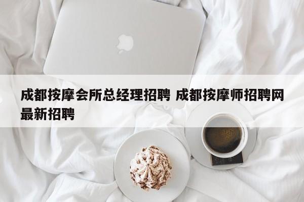 成都按摩会所总经理招聘 成都按摩师招聘网最新招聘